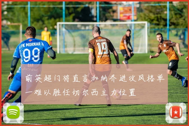 前英超门将直言加纳乔进攻风格单一难以胜任切尔西主力位置