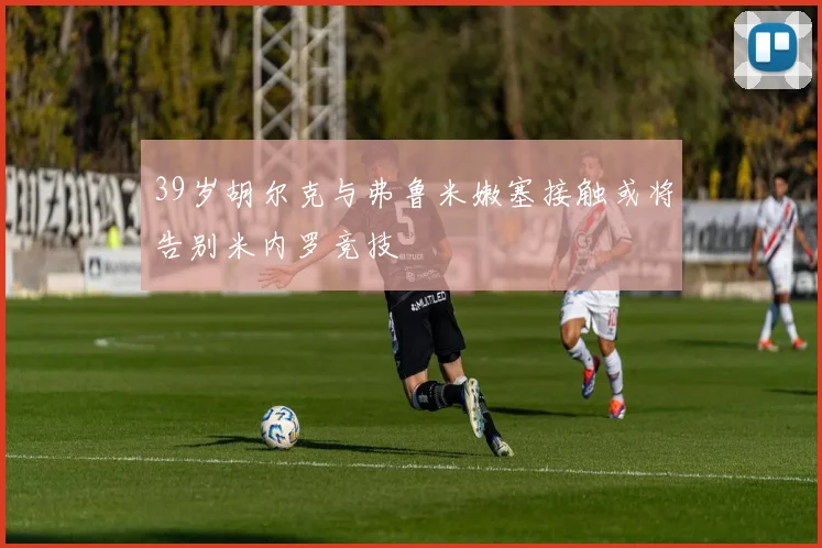 39岁胡尔克与弗鲁米嫩塞接触或将告别米内罗竞技