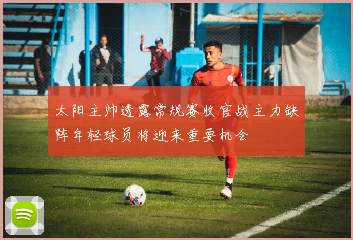 太阳主帅透露常规赛收官战主力缺阵年轻球员将迎来重要机会