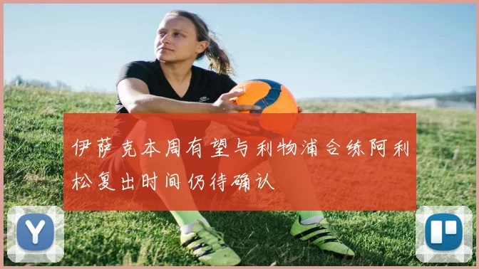 伊萨克本周有望与利物浦合练阿利松复出时间仍待确认