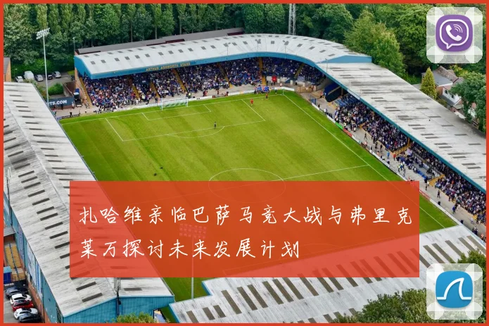 扎哈维亲临巴萨马竞大战与弗里克莱万探讨未来发展计划