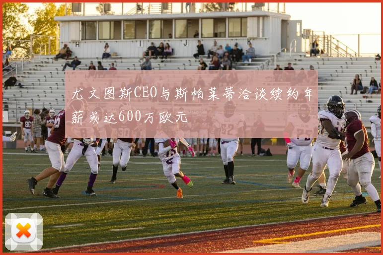 尤文图斯CEO与斯帕莱蒂洽谈续约年薪或达600万欧元