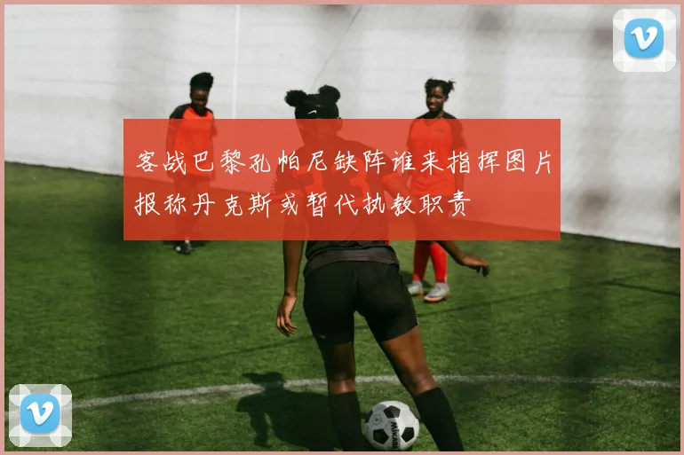 客战巴黎孔帕尼缺阵谁来指挥图片报称丹克斯或暂代执教职责