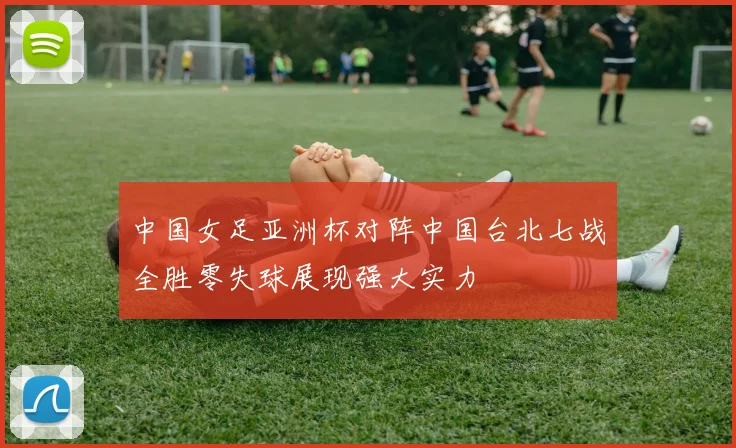 中国女足亚洲杯对阵中国台北七战全胜零失球展现强大实力