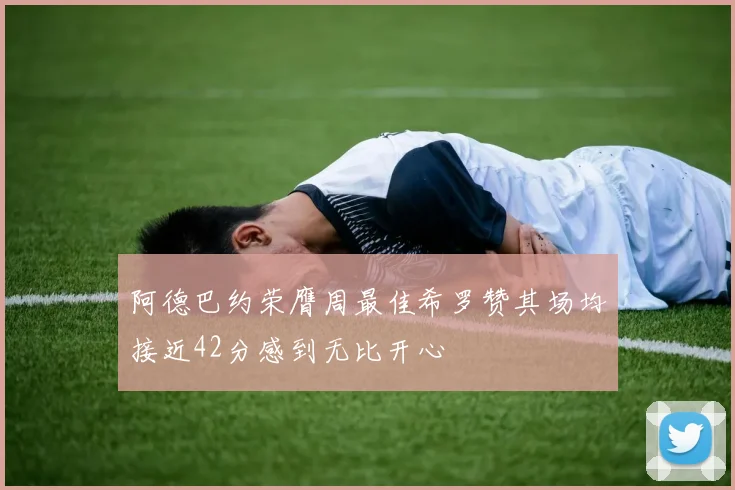 阿德巴约荣膺周最佳希罗赞其场均接近42分感到无比开心