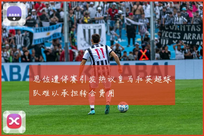 恩佐遭停赛引发热议皇马和英超球队难以承担转会费用